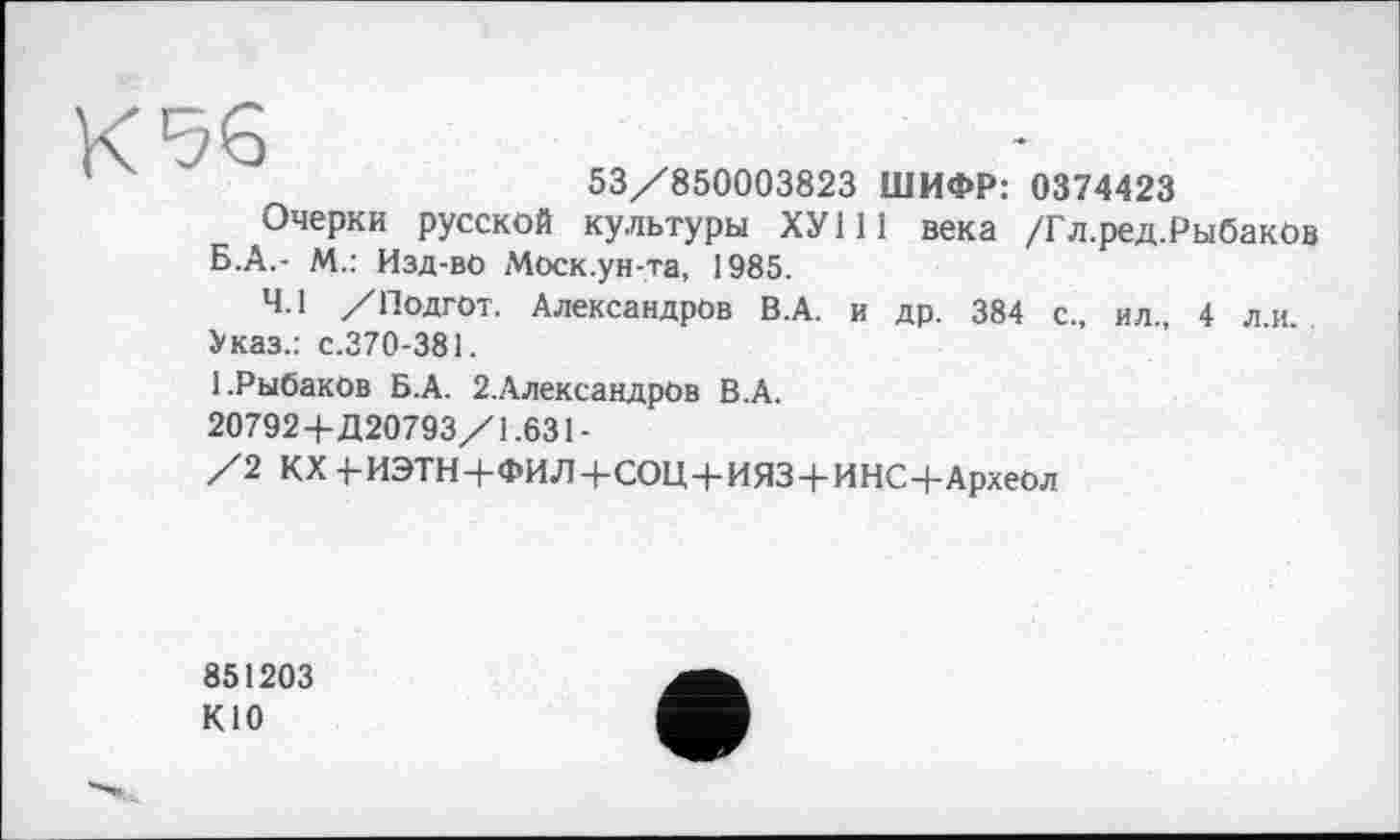 ﻿53/850003823 ШИФР: 0374423
Очерки русской культуры ХУ111 века /Гл.ред.Рыбаков Б.А.- М.: Изд-вО Моск.ун-та, 1985.
4.1 /Подгот. Александров В.А. и др. 384 с., ил., 4 л.и.
Указ.: с.370-381.
1.Рыбаков Б.А. 2.АлександрОв В.А.
20792+Д20793/1.631-
/2 КХ -1-ИЭТН+ФИЛ+СОЦ+ИЯЗ+ИНС+Археол
851203
КЮ